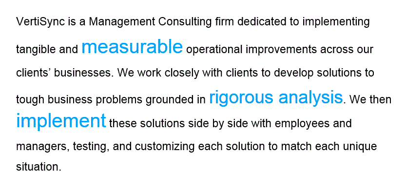 VertiSync is a Management Consulting firm dedicated to implementing tangible and measurable operational improvements across our clients� businesses. We work closely with clients to develop solutions to tough business problems grounded in rigorous analysis. We then implement these solutions side by side with employees and managers, testing, and customizing each solution to match each unique situation.